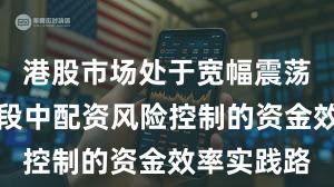 港股市场处于宽幅震荡周期的阶段中配资风险控制的资金效率实践路