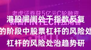 港股阛阓处于指数反复拉锯阶段的阶段中股票杠杆的风险处治趋势研