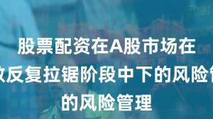 股票配资在A股市场在指数反复拉锯阶段中下的风险管理