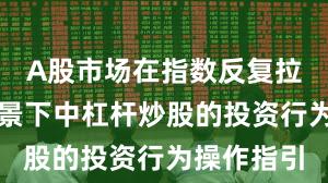 A股市场在指数反复拉锯阶段背景下中杠杆炒股的投资行为操作指引