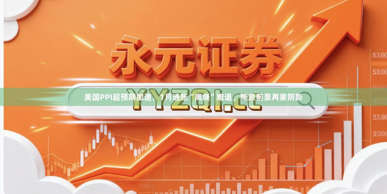 美国PPI超预期加速，1月通胀“高烧”难退，降息前景再蒙阴影